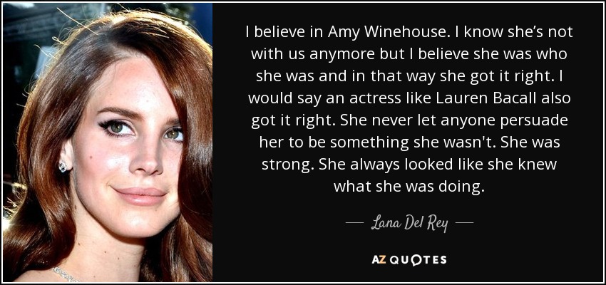 I believe in Amy Winehouse. I know she’s not with us anymore but I believe she was who she was and in that way she got it right. I would say an actress like Lauren Bacall also got it right. She never let anyone persuade her to be something she wasn't. She was strong. She always looked like she knew what she was doing. - Lana Del Rey