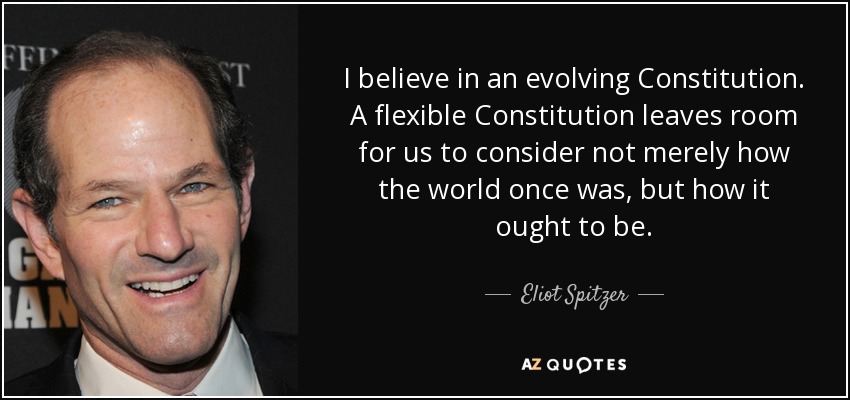 I believe in an evolving Constitution. A flexible Constitution leaves room for us to consider not merely how the world once was, but how it ought to be. - Eliot Spitzer