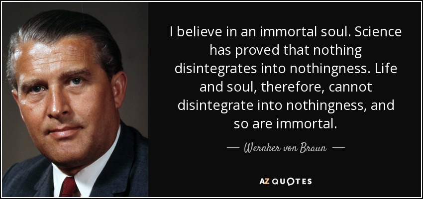 I believe in an immortal soul. Science has proved that nothing disintegrates into nothingness. Life and soul, therefore, cannot disintegrate into nothingness, and so are immortal. - Wernher von Braun