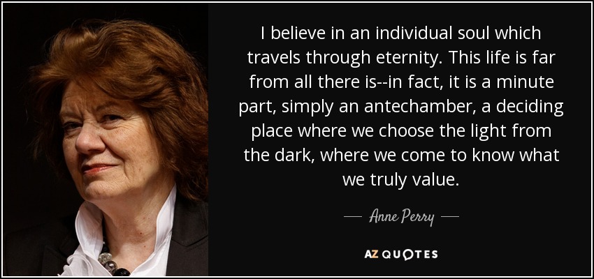 I believe in an individual soul which travels through eternity. This life is far from all there is--in fact, it is a minute part, simply an antechamber, a deciding place where we choose the light from the dark, where we come to know what we truly value. - Anne Perry