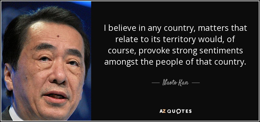 I believe in any country, matters that relate to its territory would, of course, provoke strong sentiments amongst the people of that country. - Naoto Kan