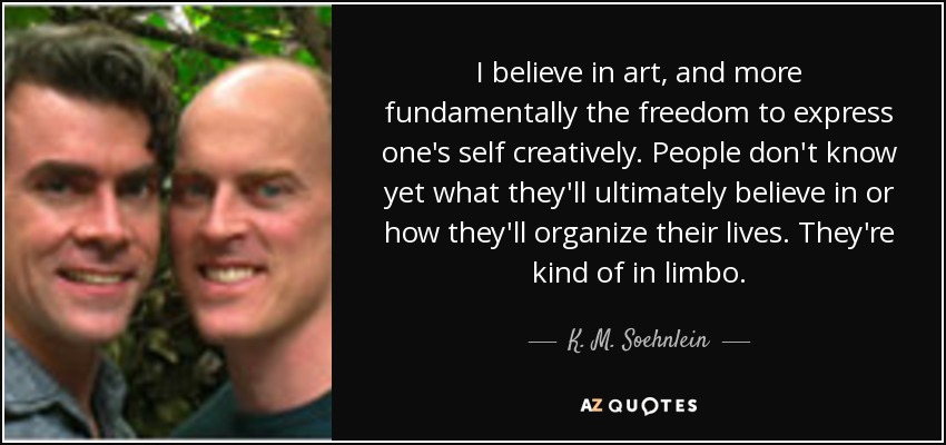 I believe in art, and more fundamentally the freedom to express one's self creatively. People don't know yet what they'll ultimately believe in or how they'll organize their lives. They're kind of in limbo. - K. M. Soehnlein