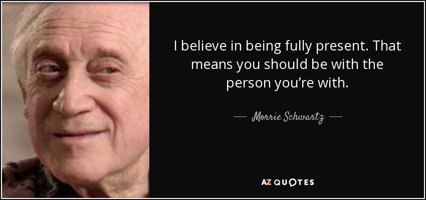 I believe in being fully present. That means you should be with the person you’re with. - Morrie Schwartz