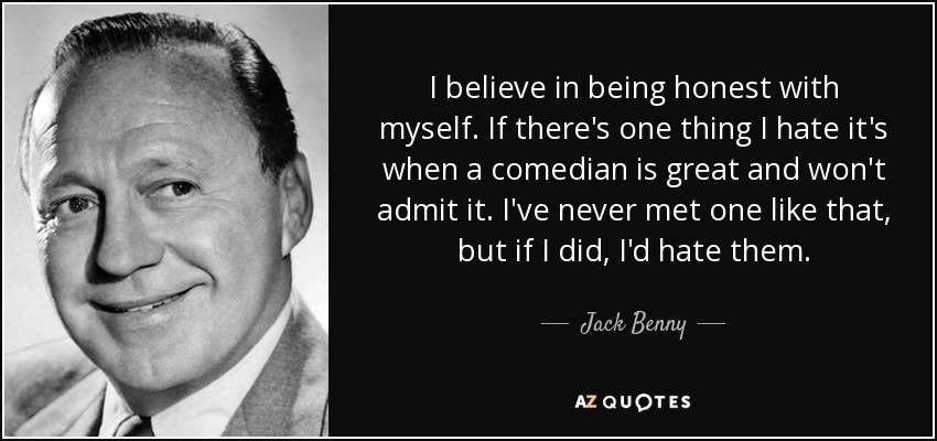 I believe in being honest with myself. If there's one thing I hate it's when a comedian is great and won't admit it. I've never met one like that, but if I did, I'd hate them. - Jack Benny