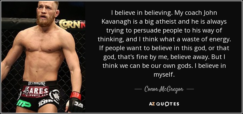 I believe in believing. My coach John Kavanagh is a big atheist and he is always trying to persuade people to his way of thinking, and I think what a waste of energy. If people want to believe in this god, or that god, that's fine by me, believe away. But I think we can be our own gods. I believe in myself. - Conor McGregor