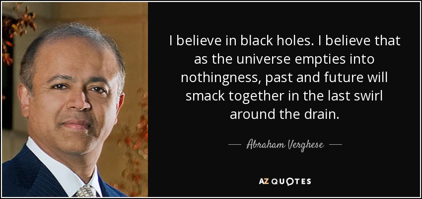 I believe in black holes. I believe that as the universe empties into nothingness, past and future will smack together in the last swirl around the drain. - Abraham Verghese