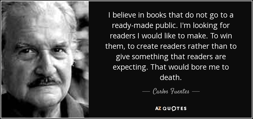 I believe in books that do not go to a ready-made public. I'm looking for readers I would like to make. To win them, to create readers rather than to give something that readers are expecting. That would bore me to death. - Carlos Fuentes