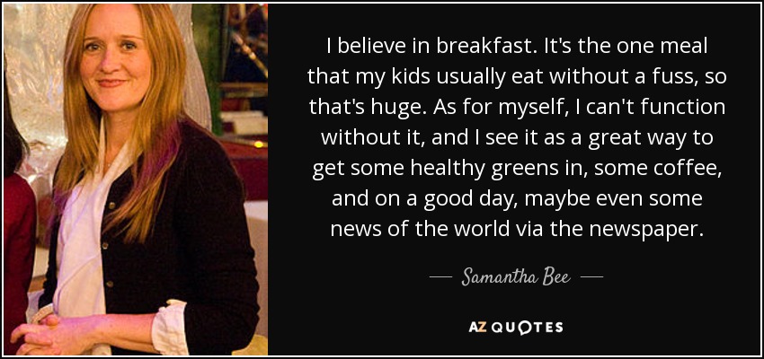 I believe in breakfast. It's the one meal that my kids usually eat without a fuss, so that's huge. As for myself, I can't function without it, and I see it as a great way to get some healthy greens in, some coffee, and on a good day, maybe even some news of the world via the newspaper. - Samantha Bee