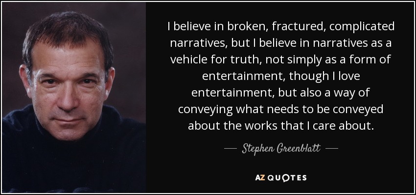 I believe in broken, fractured, complicated narratives, but I believe in narratives as a vehicle for truth, not simply as a form of entertainment, though I love entertainment, but also a way of conveying what needs to be conveyed about the works that I care about. - Stephen Greenblatt