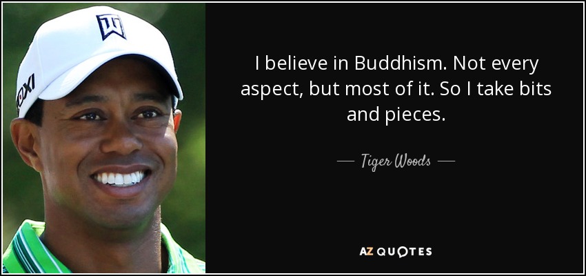 I believe in Buddhism. Not every aspect, but most of it. So I take bits and pieces. - Tiger Woods