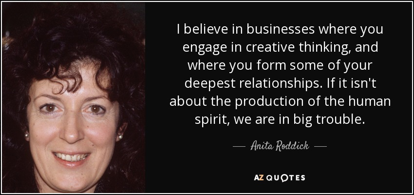 I believe in businesses where you engage in creative thinking, and where you form some of your deepest relationships. If it isn't about the production of the human spirit, we are in big trouble. - Anita Roddick