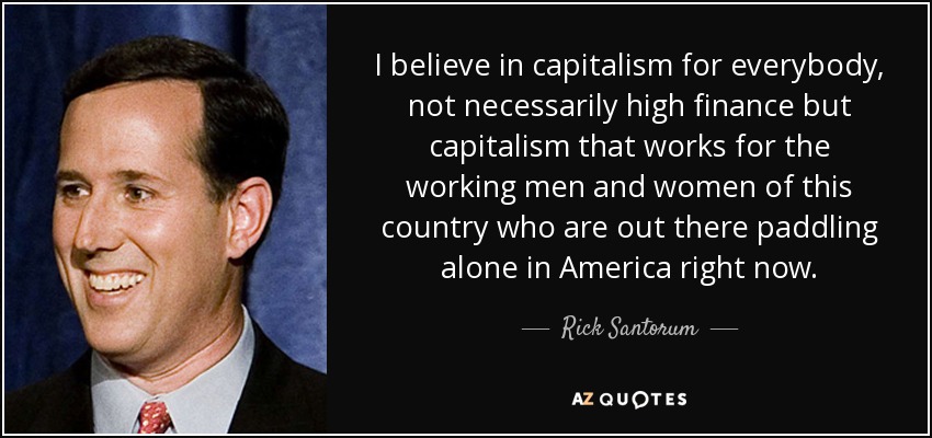 I believe in capitalism for everybody, not necessarily high finance but capitalism that works for the working men and women of this country who are out there paddling alone in America right now. - Rick Santorum
