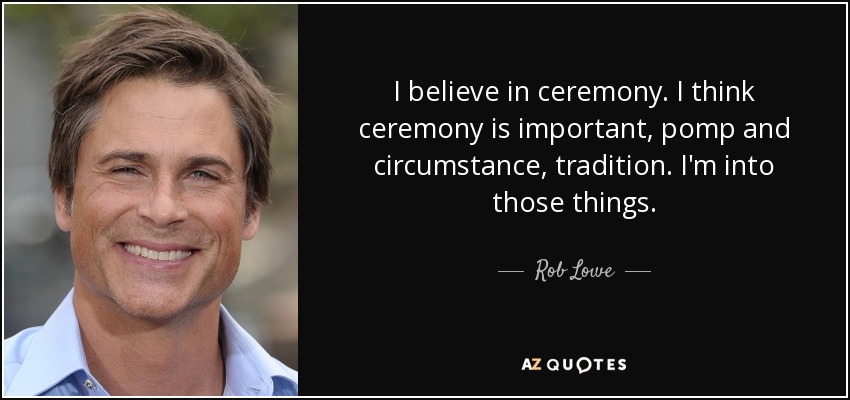 I believe in ceremony. I think ceremony is important, pomp and circumstance, tradition. I'm into those things. - Rob Lowe