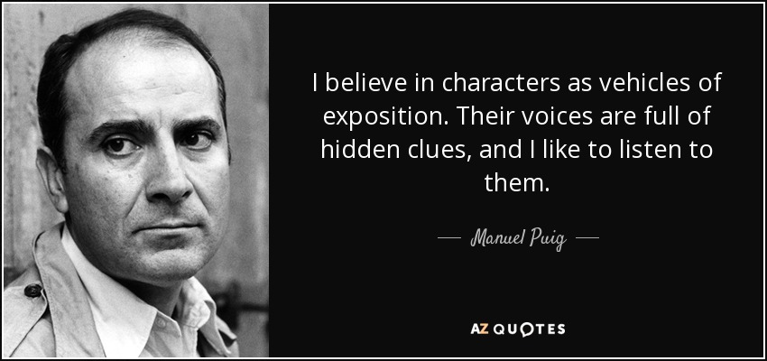 I believe in characters as vehicles of exposition. Their voices are full of hidden clues, and I like to listen to them. - Manuel Puig