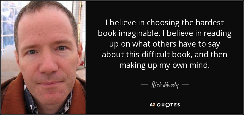 I believe in choosing the hardest book imaginable. I believe in reading up on what others have to say about this difficult book, and then making up my own mind. - Rick Moody