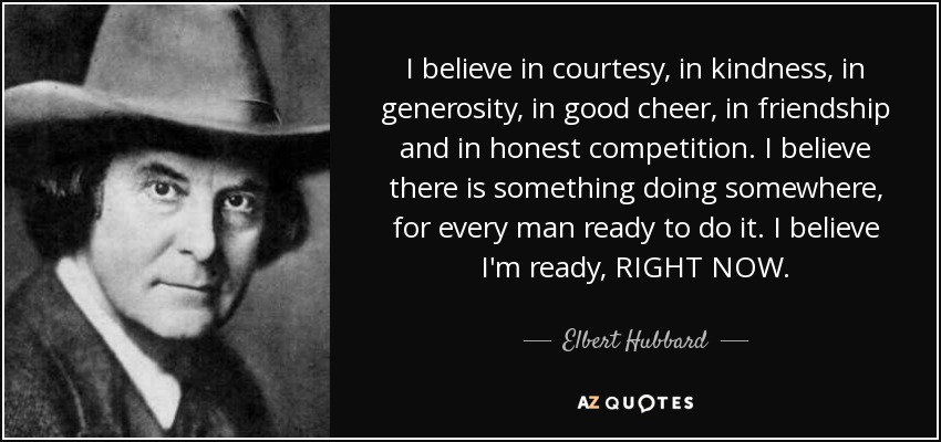 I believe in courtesy, in kindness, in generosity, in good cheer, in friendship and in honest competition. I believe there is something doing somewhere, for every man ready to do it. I believe I'm ready, RIGHT NOW. - Elbert Hubbard