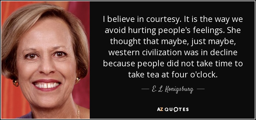 I believe in courtesy. It is the way we avoid hurting people's feelings. She thought that maybe, just maybe, western civilization was in decline because people did not take time to take tea at four o'clock. - E. L. Konigsburg