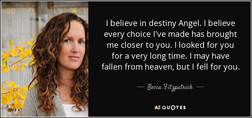 I believe in destiny Angel. I believe every choice I've made has brought me closer to you. I looked for you for a very long time. I may have fallen from heaven, but I fell for you. - Becca Fitzpatrick