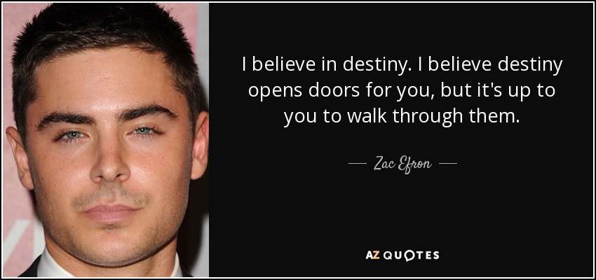 I believe in destiny. I believe destiny opens doors for you, but it's up to you to walk through them. - Zac Efron