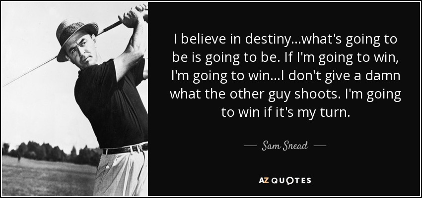I believe in destiny...what's going to be is going to be. If I'm going to win, I'm going to win...I don't give a damn what the other guy shoots. I'm going to win if it's my turn. - Sam Snead