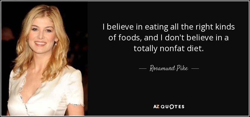 I believe in eating all the right kinds of foods, and I don't believe in a totally nonfat diet. - Rosamund Pike
