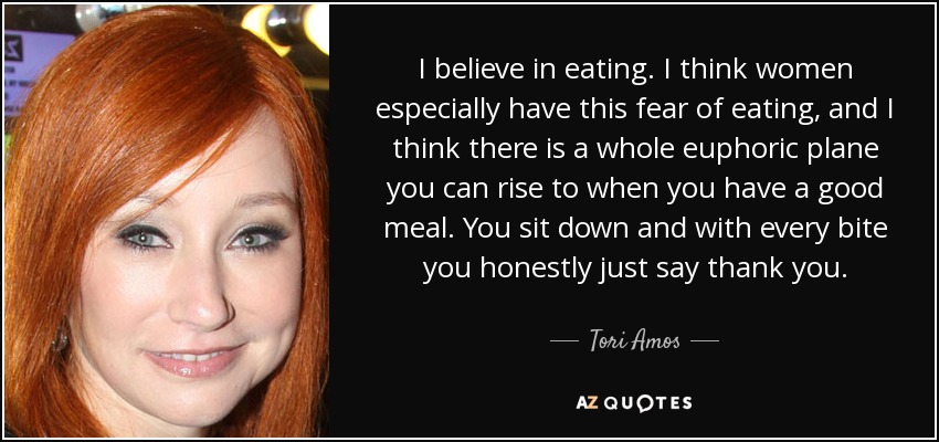 I believe in eating. I think women especially have this fear of eating, and I think there is a whole euphoric plane you can rise to when you have a good meal. You sit down and with every bite you honestly just say thank you. - Tori Amos