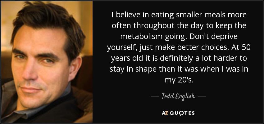 I believe in eating smaller meals more often throughout the day to keep the metabolism going. Don't deprive yourself, just make better choices. At 50 years old it is definitely a lot harder to stay in shape then it was when I was in my 20's. - Todd English