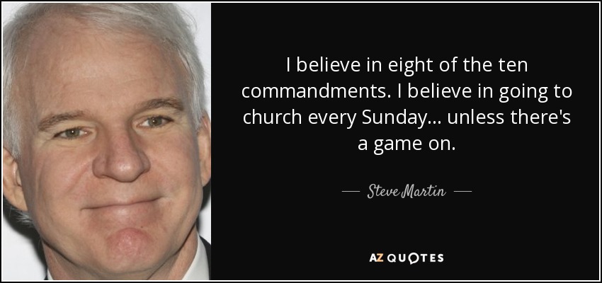 I believe in eight of the ten commandments. I believe in going to church every Sunday... unless there's a game on. - Steve Martin