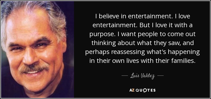I believe in entertainment. I love entertainment. But I love it with a purpose. I want people to come out thinking about what they saw, and perhaps reassessing what's happening in their own lives with their families. - Luis Valdez