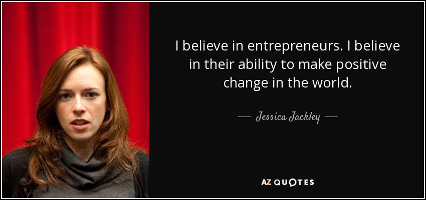 I believe in entrepreneurs. I believe in their ability to make positive change in the world. - Jessica Jackley