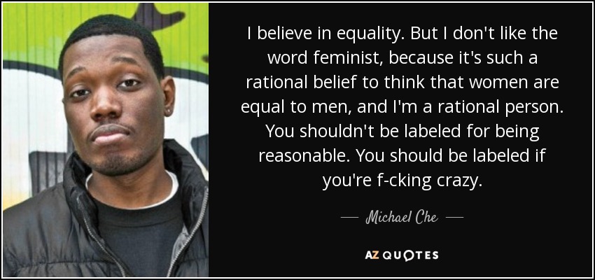 I believe in equality. But I don't like the word feminist, because it's such a rational belief to think that women are equal to men, and I'm a rational person. You shouldn't be labeled for being reasonable. You should be labeled if you're f-cking crazy. - Michael Che
