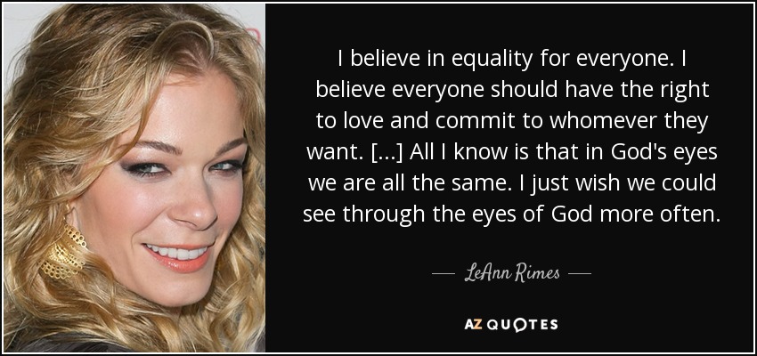 I believe in equality for everyone. I believe everyone should have the right to love and commit to whomever they want. [...] All I know is that in God's eyes we are all the same. I just wish we could see through the eyes of God more often. - LeAnn Rimes