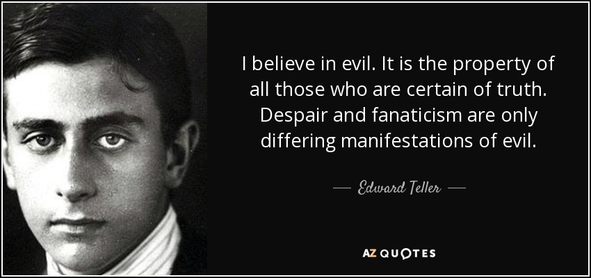 I believe in evil. It is the property of all those who are certain of truth. Despair and fanaticism are only differing manifestations of evil. - Edward Teller