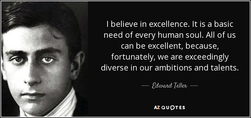 I believe in excellence. It is a basic need of every human soul. All of us can be excellent, because, fortunately, we are exceedingly diverse in our ambitions and talents. - Edward Teller