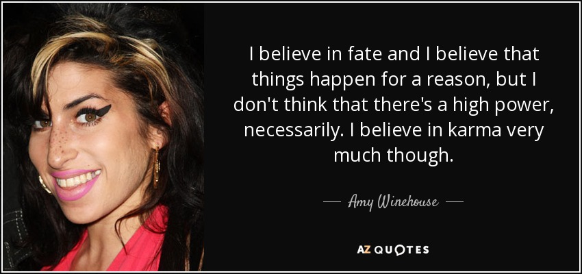I believe in fate and I believe that things happen for a reason, but I don't think that there's a high power, necessarily. I believe in karma very much though. - Amy Winehouse