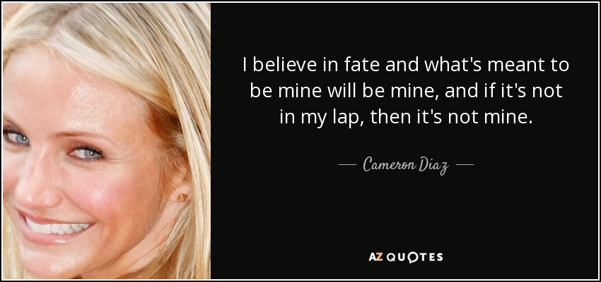 I believe in fate and what's meant to be mine will be mine, and if it's not in my lap, then it's not mine. - Cameron Diaz