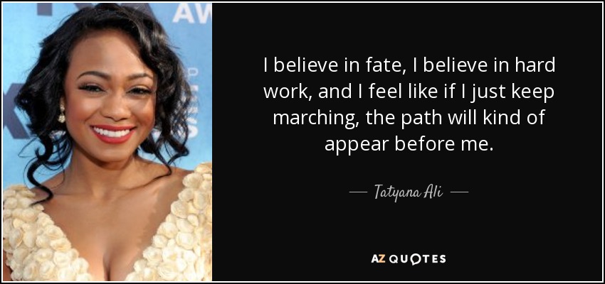 I believe in fate, I believe in hard work, and I feel like if I just keep marching, the path will kind of appear before me. - Tatyana Ali