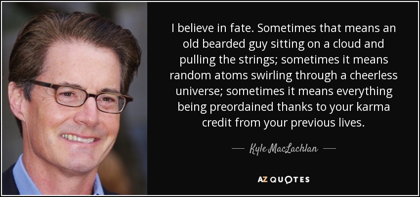 I believe in fate. Sometimes that means an old bearded guy sitting on a cloud and pulling the strings; sometimes it means random atoms swirling through a cheerless universe; sometimes it means everything being preordained thanks to your karma credit from your previous lives. - Kyle MacLachlan