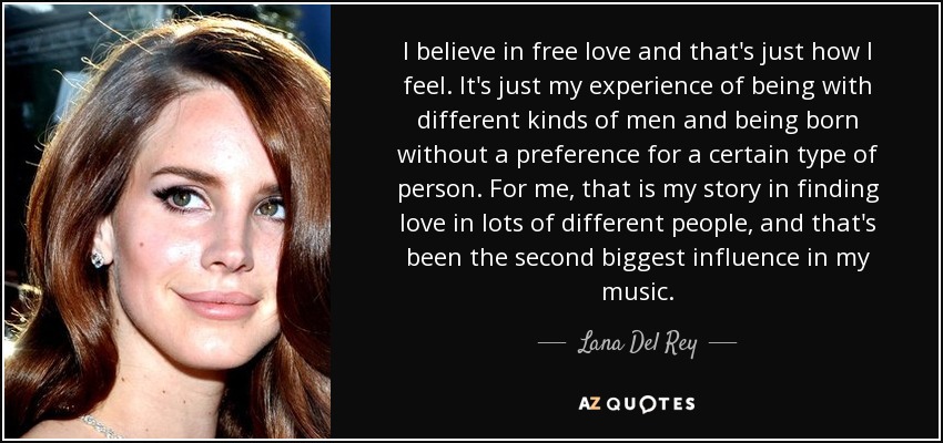 I believe in free love and that's just how I feel. It's just my experience of being with different kinds of men and being born without a preference for a certain type of person. For me, that is my story in finding love in lots of different people, and that's been the second biggest influence in my music. - Lana Del Rey