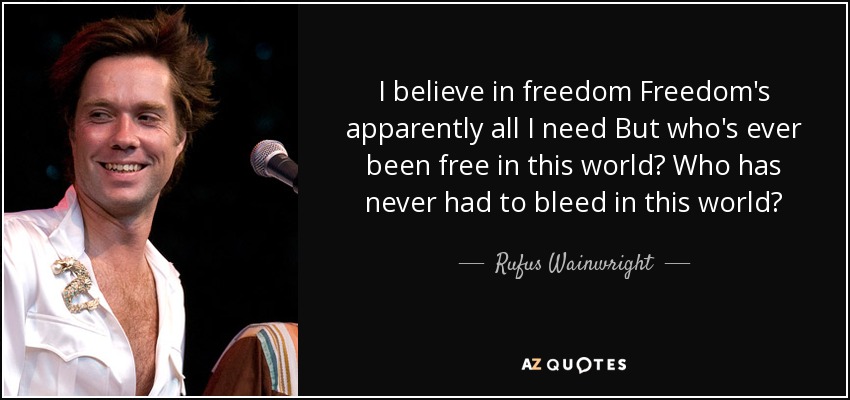 I believe in freedom Freedom's apparently all I need But who's ever been free in this world? Who has never had to bleed in this world? - Rufus Wainwright