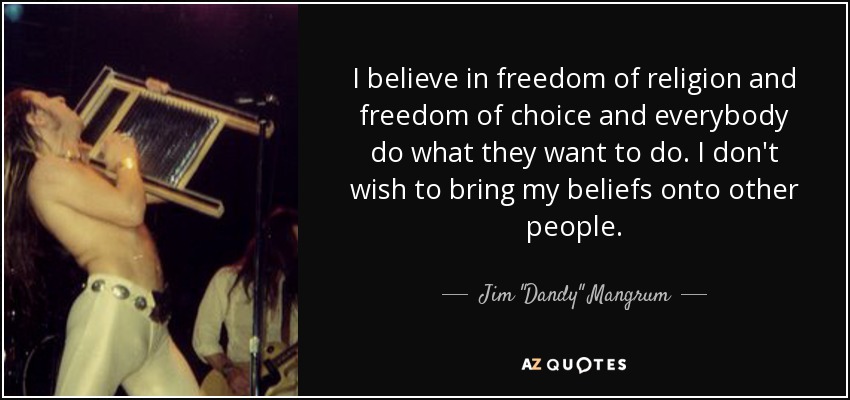 I believe in freedom of religion and freedom of choice and everybody do what they want to do. I don't wish to bring my beliefs onto other people. - Jim 