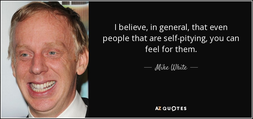 I believe, in general, that even people that are self-pitying, you can feel for them. - Mike White