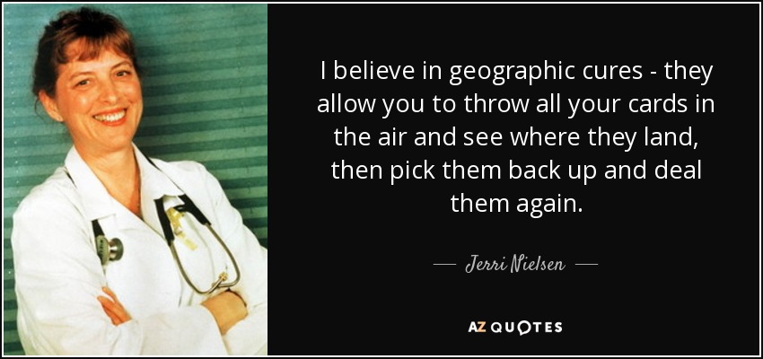 I believe in geographic cures - they allow you to throw all your cards in the air and see where they land, then pick them back up and deal them again. - Jerri Nielsen