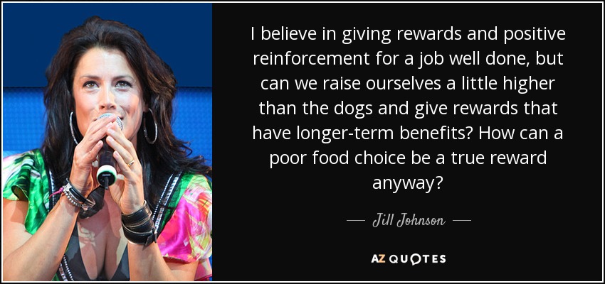 I believe in giving rewards and positive reinforcement for a job well done, but can we raise ourselves a little higher than the dogs and give rewards that have longer-term benefits? How can a poor food choice be a true reward anyway? - Jill Johnson