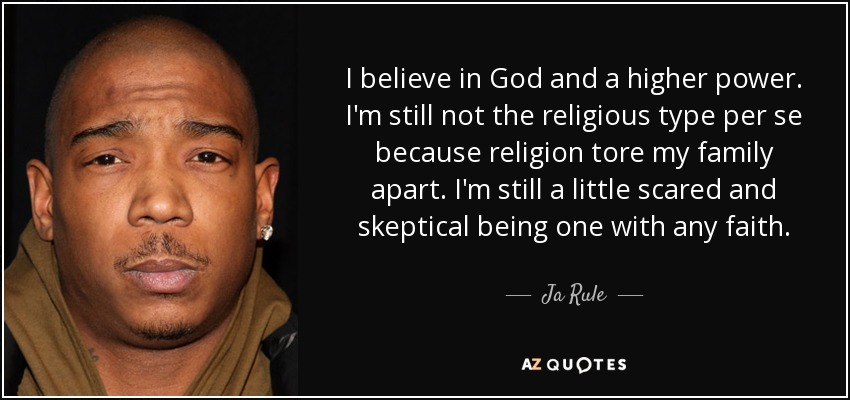 I believe in God and a higher power. I'm still not the religious type per se because religion tore my family apart. I'm still a little scared and skeptical being one with any faith. - Ja Rule