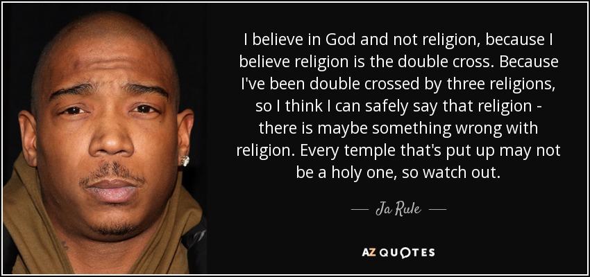I believe in God and not religion, because I believe religion is the double cross. Because I've been double crossed by three religions, so I think I can safely say that religion - there is maybe something wrong with religion. Every temple that's put up may not be a holy one, so watch out. - Ja Rule