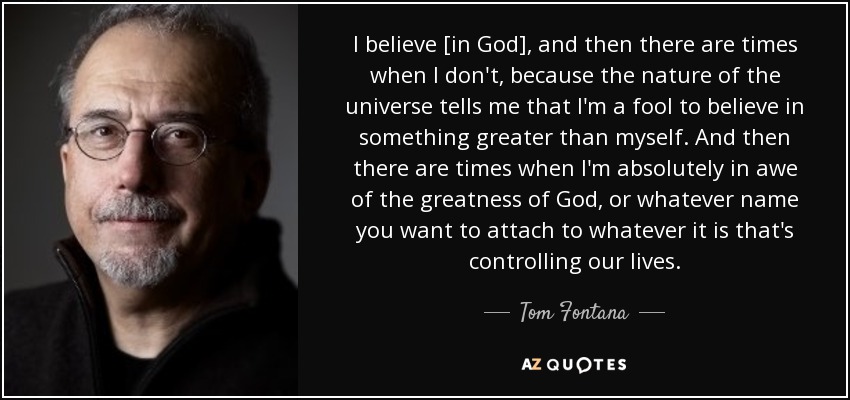 I believe [in God], and then there are times when I don't, because the nature of the universe tells me that I'm a fool to believe in something greater than myself. And then there are times when I'm absolutely in awe of the greatness of God, or whatever name you want to attach to whatever it is that's controlling our lives. - Tom Fontana