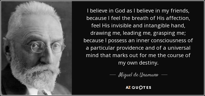 I believe in God as I believe in my friends, because I feel the breath of His affection, feel His invisible and intangible hand, drawing me, leading me, grasping me; because I possess an inner consciousness of a particular providence and of a universal mind that marks out for me the course of my own destiny. - Miguel de Unamuno