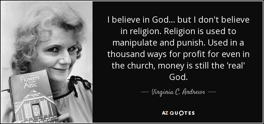 I believe in God... but I don't believe in religion. Religion is used to manipulate and punish. Used in a thousand ways for profit for even in the church, money is still the 'real' God. - Virginia C. Andrews