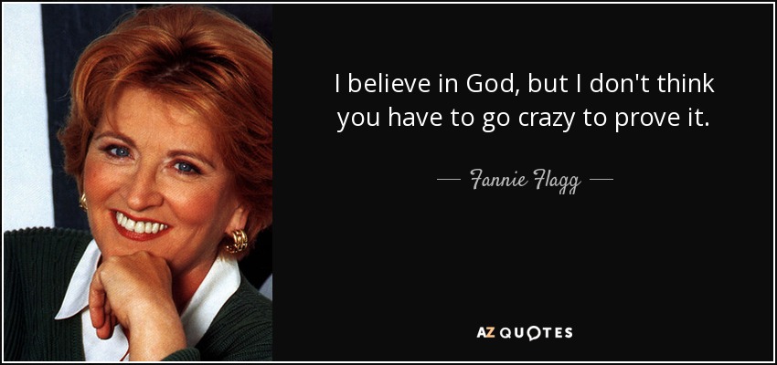 I believe in God, but I don't think you have to go crazy to prove it. - Fannie Flagg